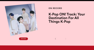 Spotify เปิดตัว ‘K-Pop ON! Track’: เว็บไซต์ใหม่โดยเฉพาะ สำหรับแนวเพลงประเภทที่ได้รับความนิยมที่สุดในโลก  เจาะลึกเบื้องหลังกับเหล่าไอดอลและวงการเคป๊อป รับข่าวสารล่าสุดเกี่ยวกับเคป็อปของ Spotify และเจาะลึกถึงเทรนด์และบทสัมภาษณ์ศิลปิน